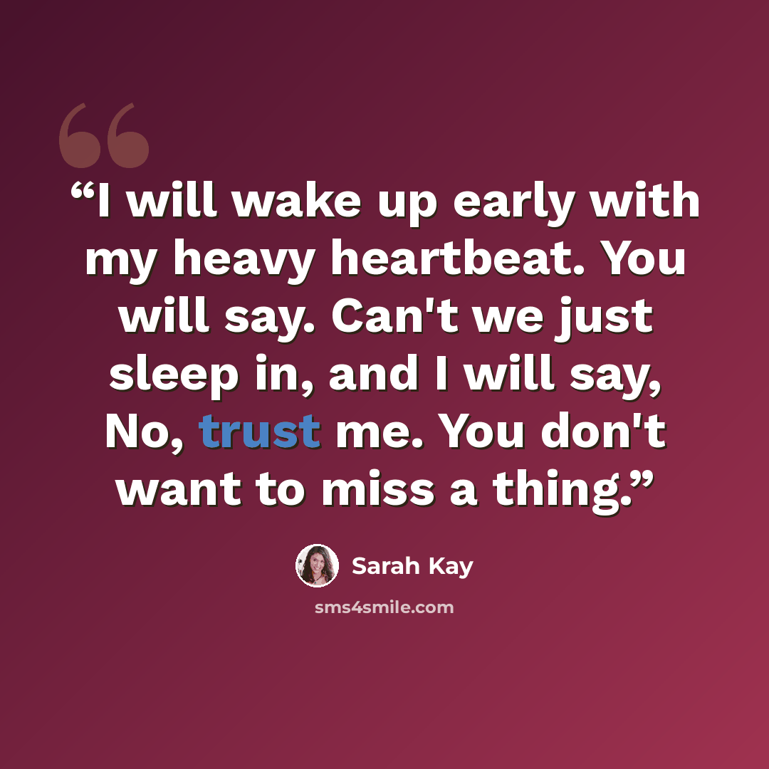 “I will wake up early with my heavy heartbeat. You will say. Can't we just sleep in, and I will say, No, trust me. You don't want to miss a thing.” quote by Sarah Kay