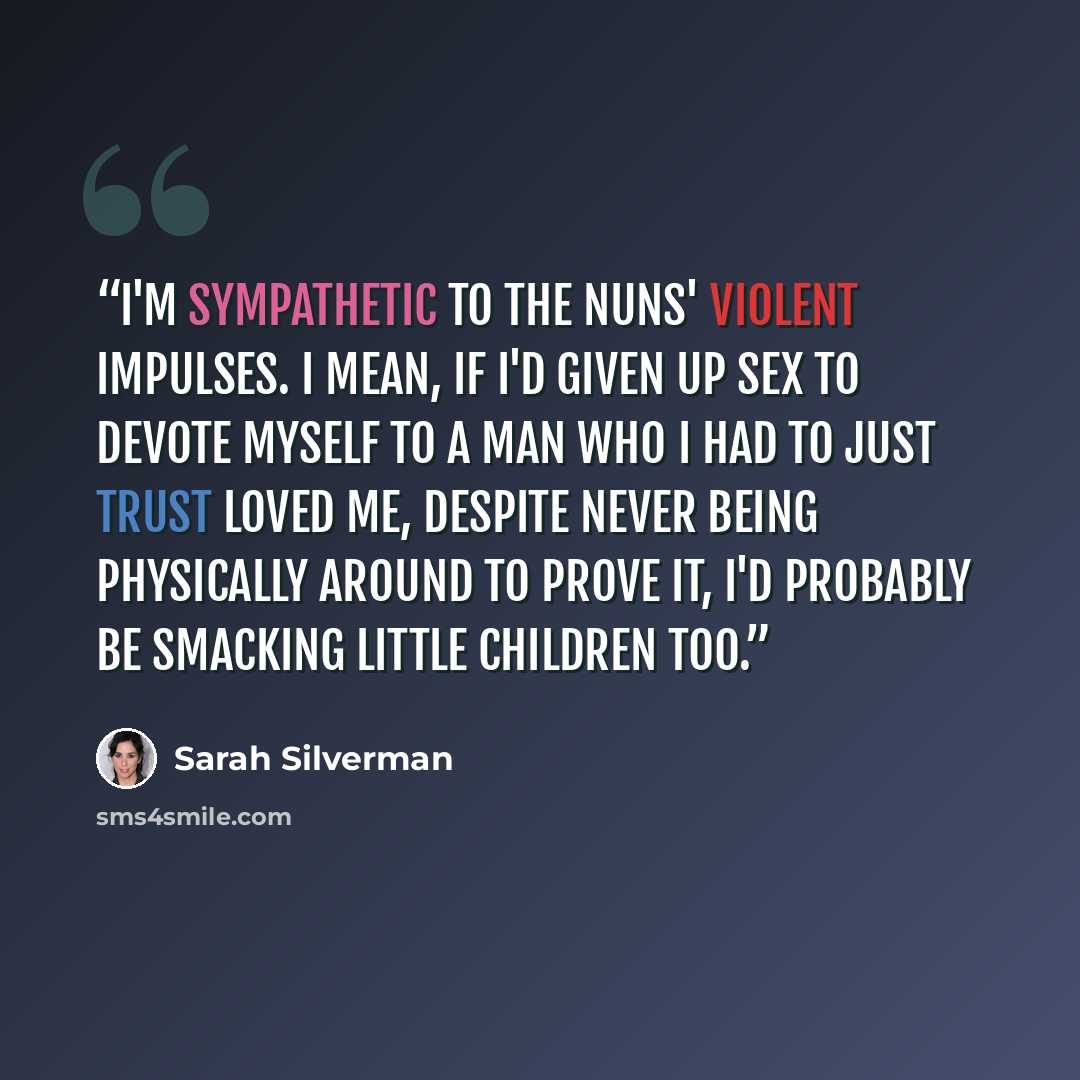 “I'm sympathetic to the nuns' violent impulses. I mean, if I'd given up sex to devote myself to a man who I had to just trust loved me, despite never being physically around to prove it, I'd probably be smacking little children too.” quote by Sarah Silverman
