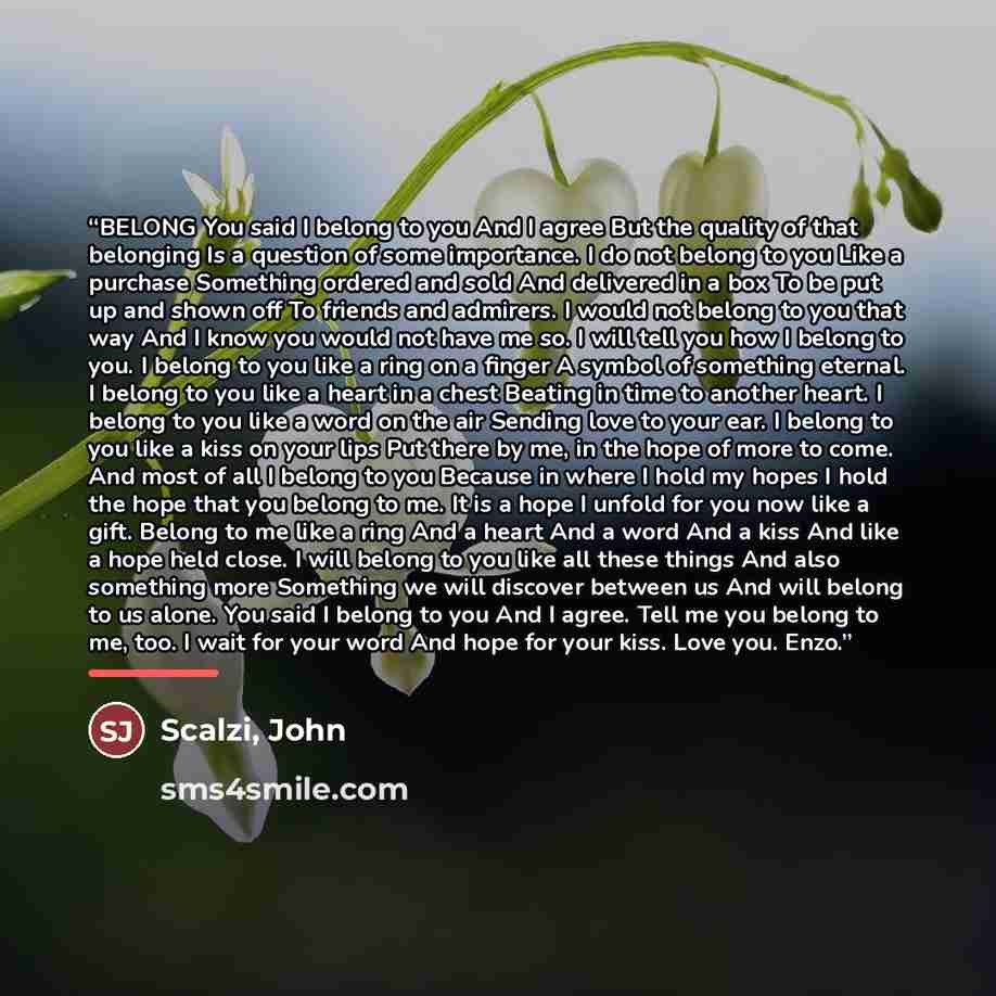 “BELONG You said I belong to you And I agree But the quality of that belonging Is a question of some importance. I do not belong to you Like a purchase Something ordered and sold And delivered in a box To be put up and shown off To friends and admirers. I would not belong to you that way And I know…” quote by Scalzi, John