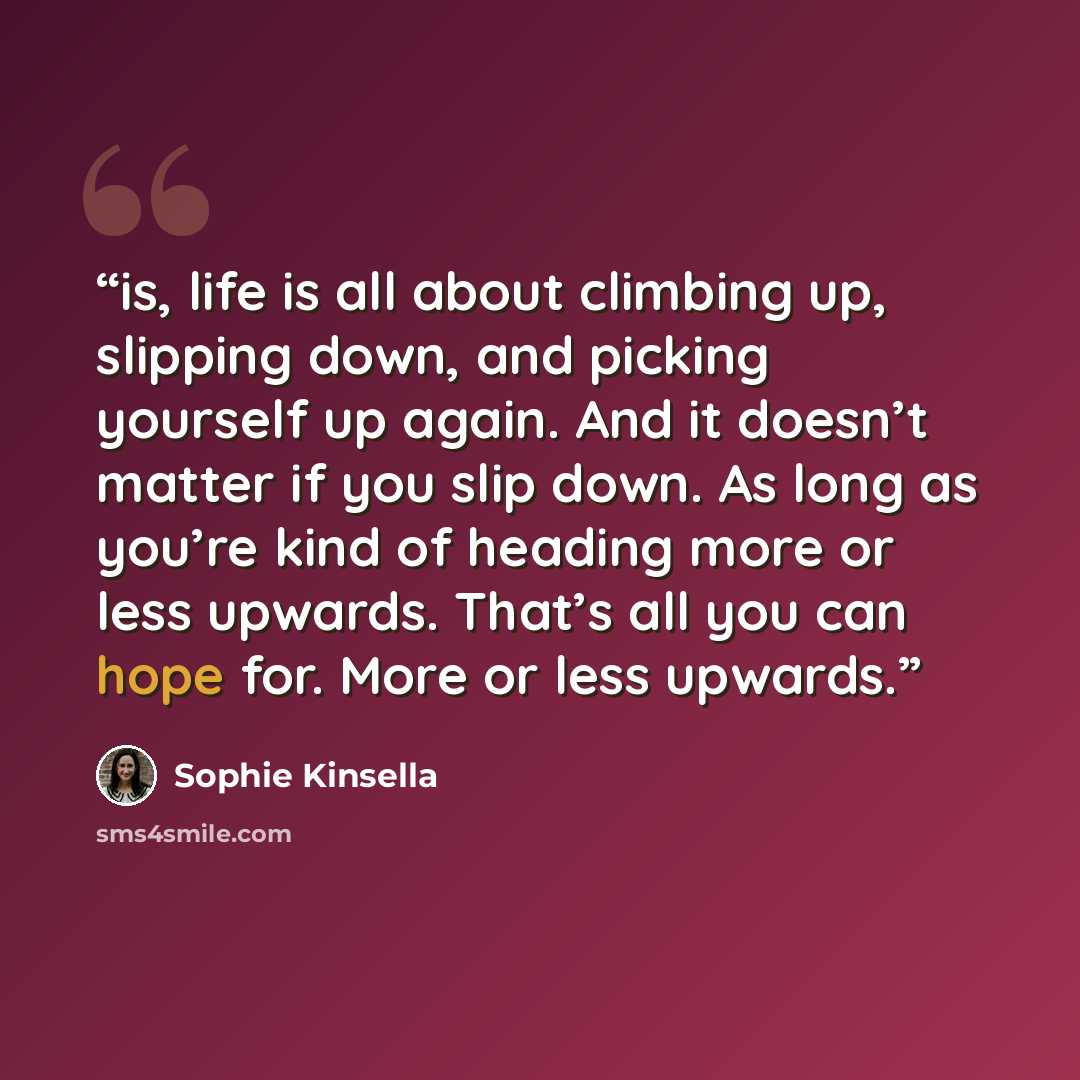 “is, life is all about climbing up, slipping down, and picking yourself up again. And it doesn’t matter if you slip down. As long as you’re kind of heading more or less upwards. That’s all you can hope for. More or less upwards.” quote by Sophie Kinsella
