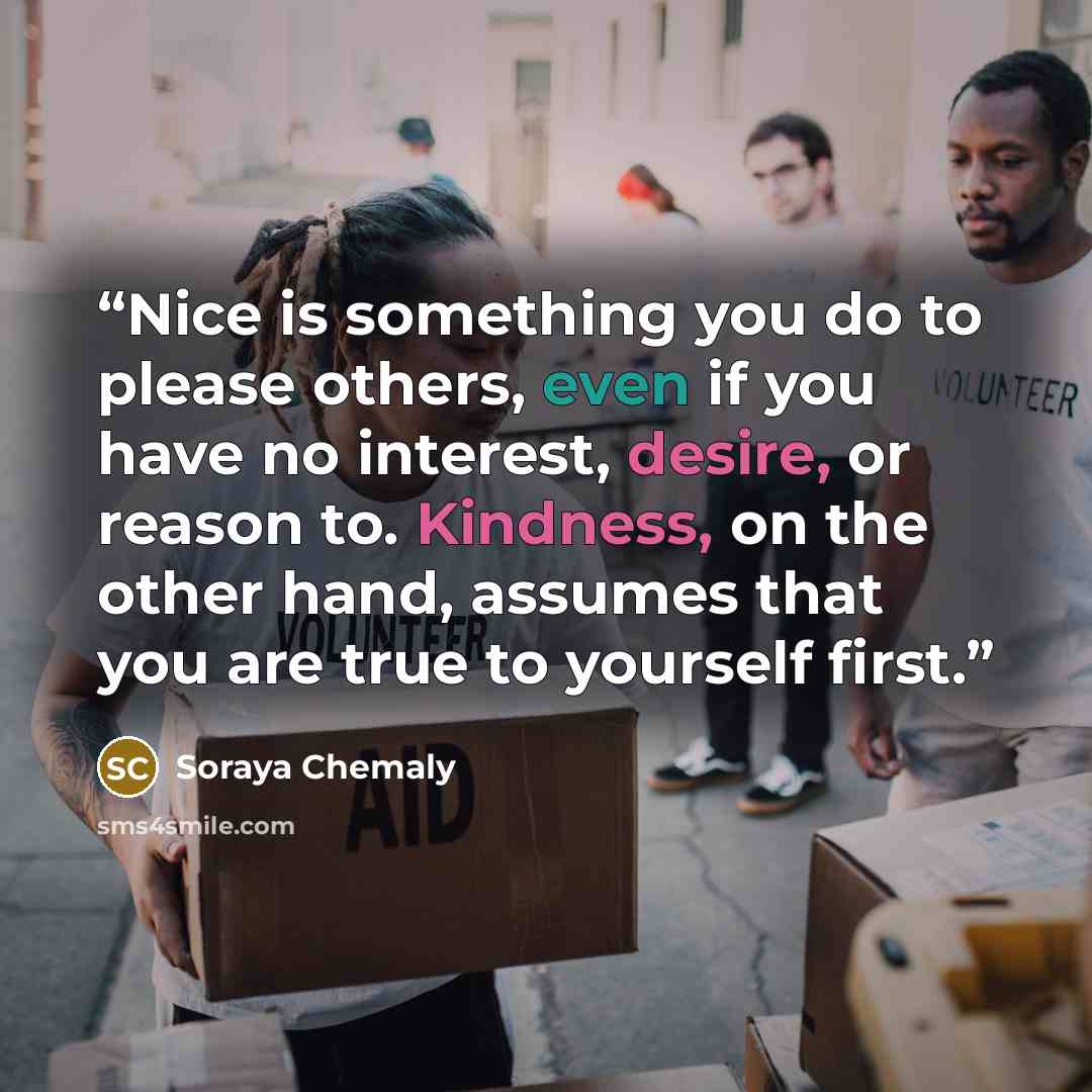 “Nice is something you do to please others, even if you have no interest, desire, or reason to. Kindness, on the other hand, assumes that you are true to yourself first.” quote by Soraya Chemaly