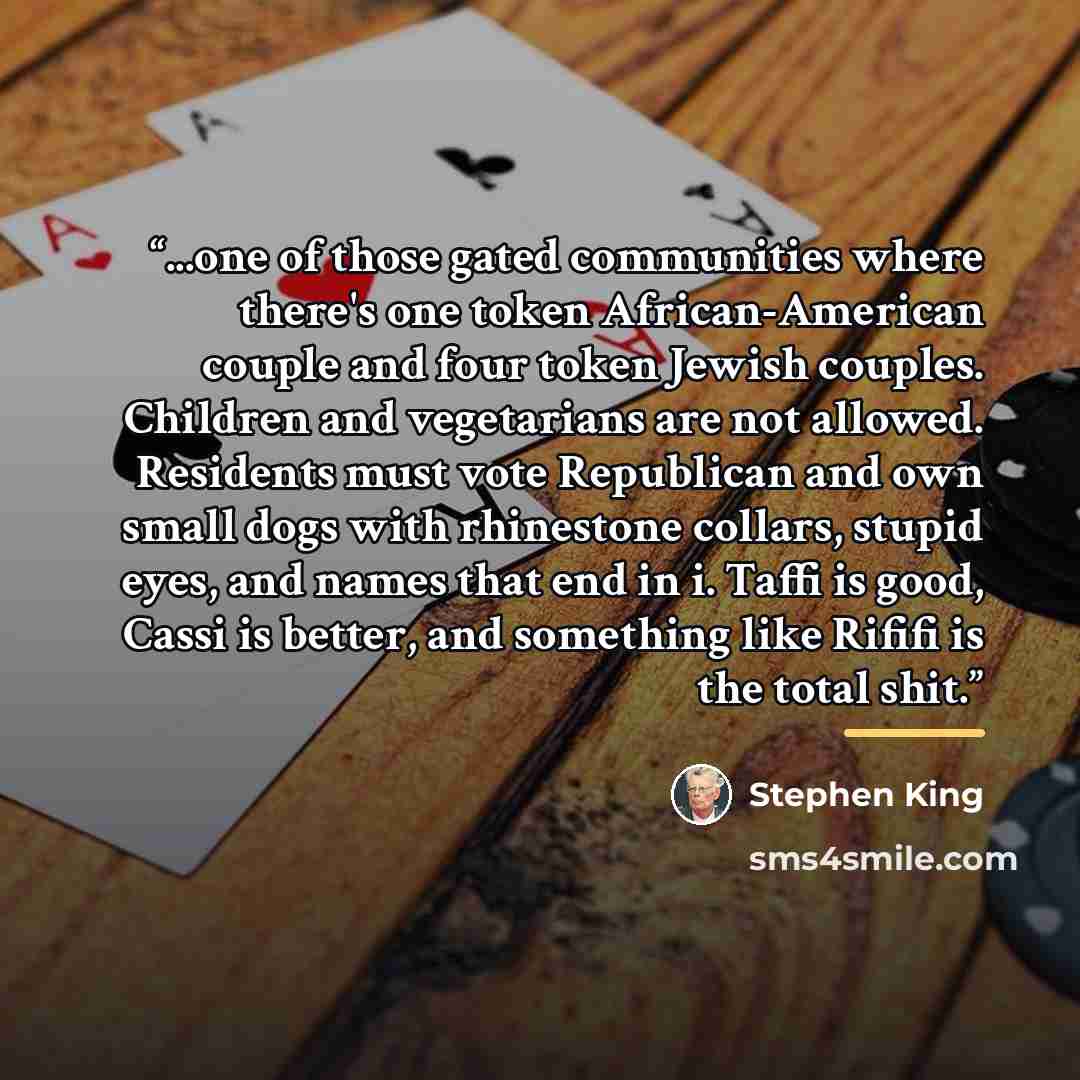 “...one of those gated communities where there's one token African-American couple and four token Jewish couples. Children and vegetarians are not allowed. Residents must vote Republican and own small dogs with rhinestone collars, stupid eyes, and names that end in i. Taffi is good, Cassi is…” quote by Stephen King