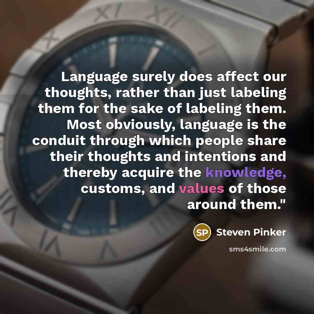 “Language surely does affect our thoughts, rather than just labeling them for the sake of labeling them. Most obviously, language is the conduit through which people share their thoughts and intentions and thereby acquire the knowledge, customs, and values of those around them."” quote by Steven Pinker