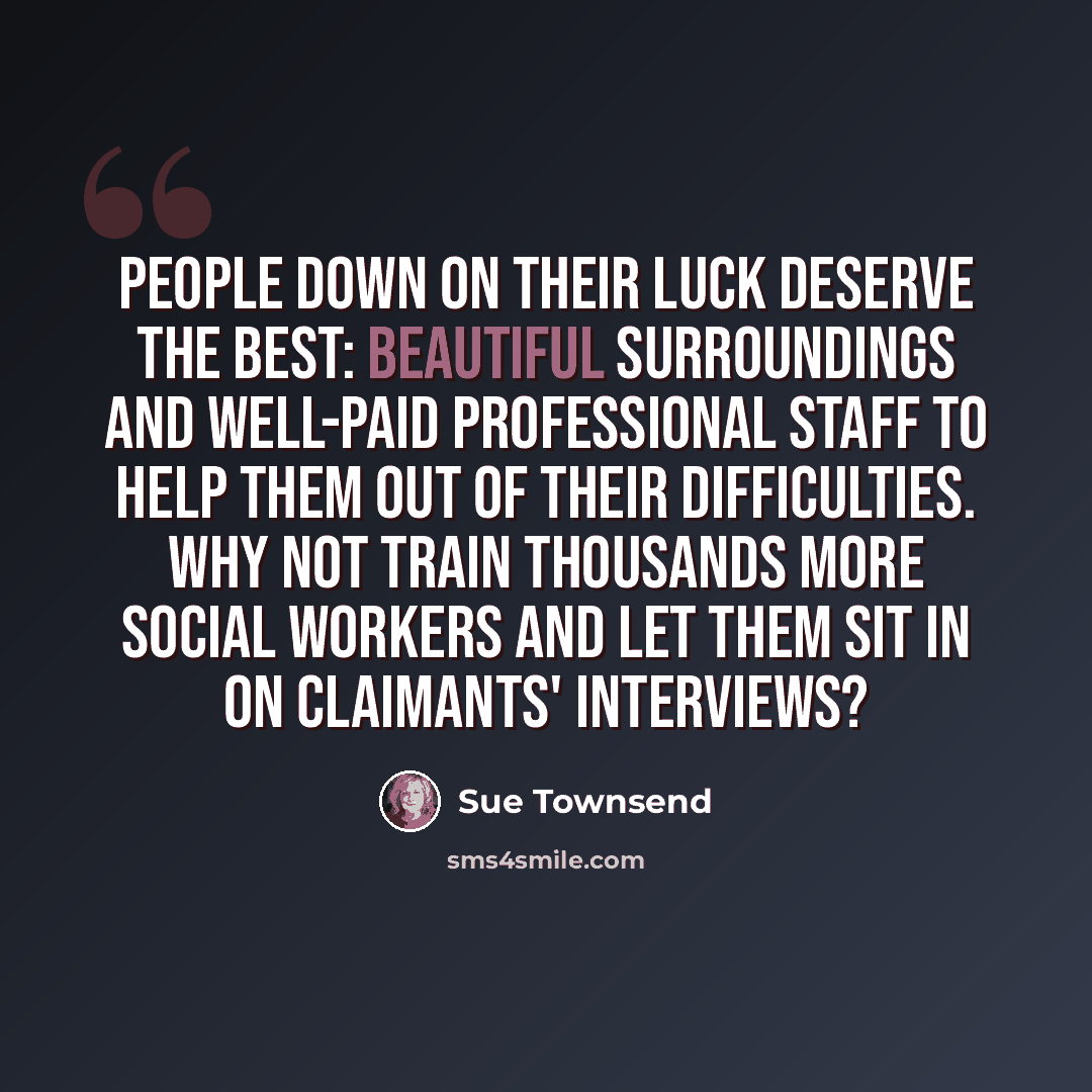 “People down on their luck deserve the best: beautiful surroundings and well-paid professional staff to help them out of their difficulties. Why not train thousands more social workers and let them sit in on claimants' interviews?” quote by Sue Townsend