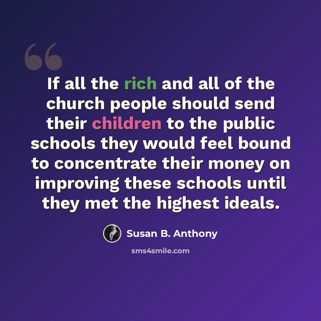 “If all the rich and all of the church people should send their children to the public schools they would feel bound to concentrate their money on improving these schools until they met the highest ideals.” quote by Susan B. Anthony