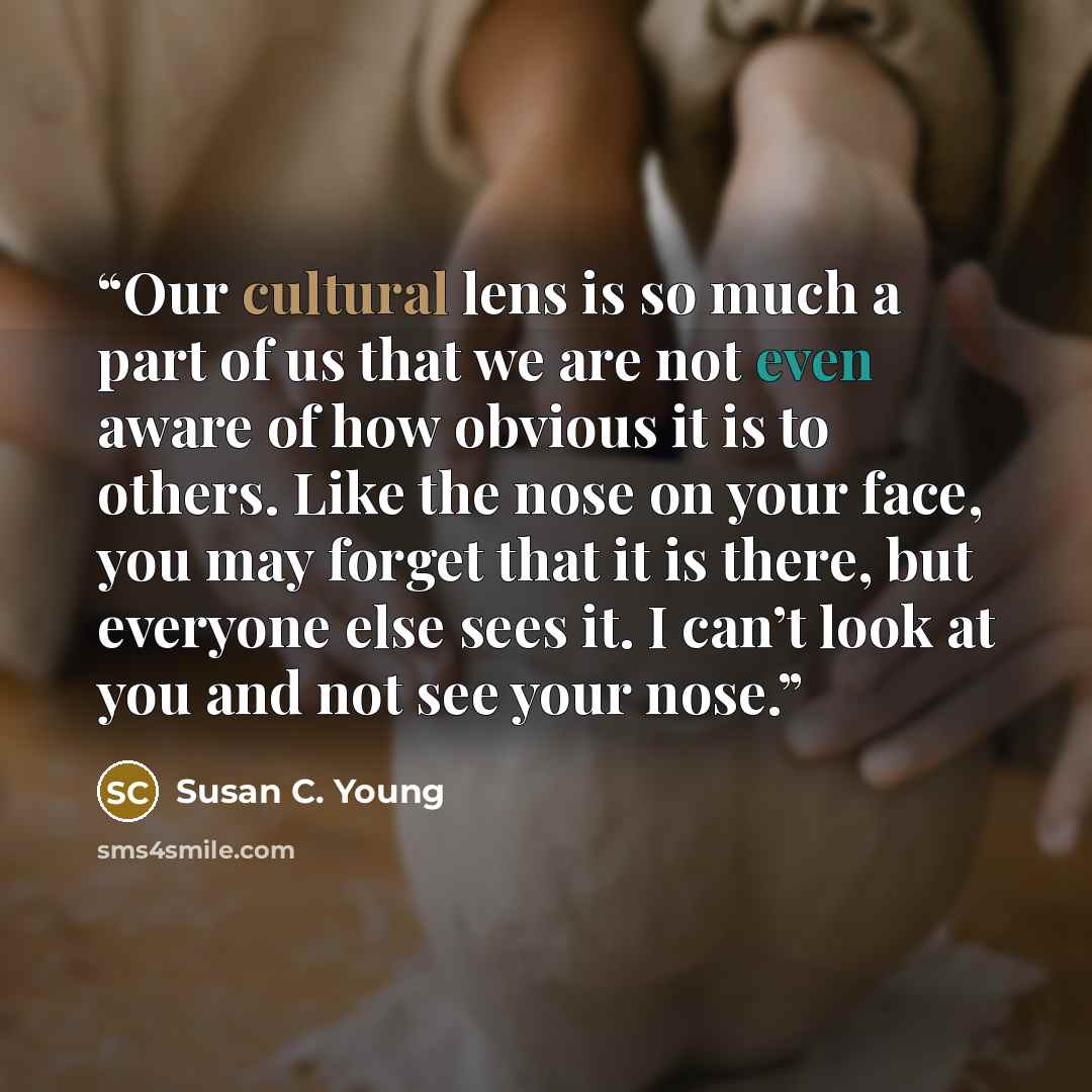 “Our cultural lens is so much a part of us that we are not even aware of how obvious it is to others. Like the nose on your face, you may forget that it is there, but everyone else sees it. I can’t look at you and not see your nose.” quote by Susan C. Young