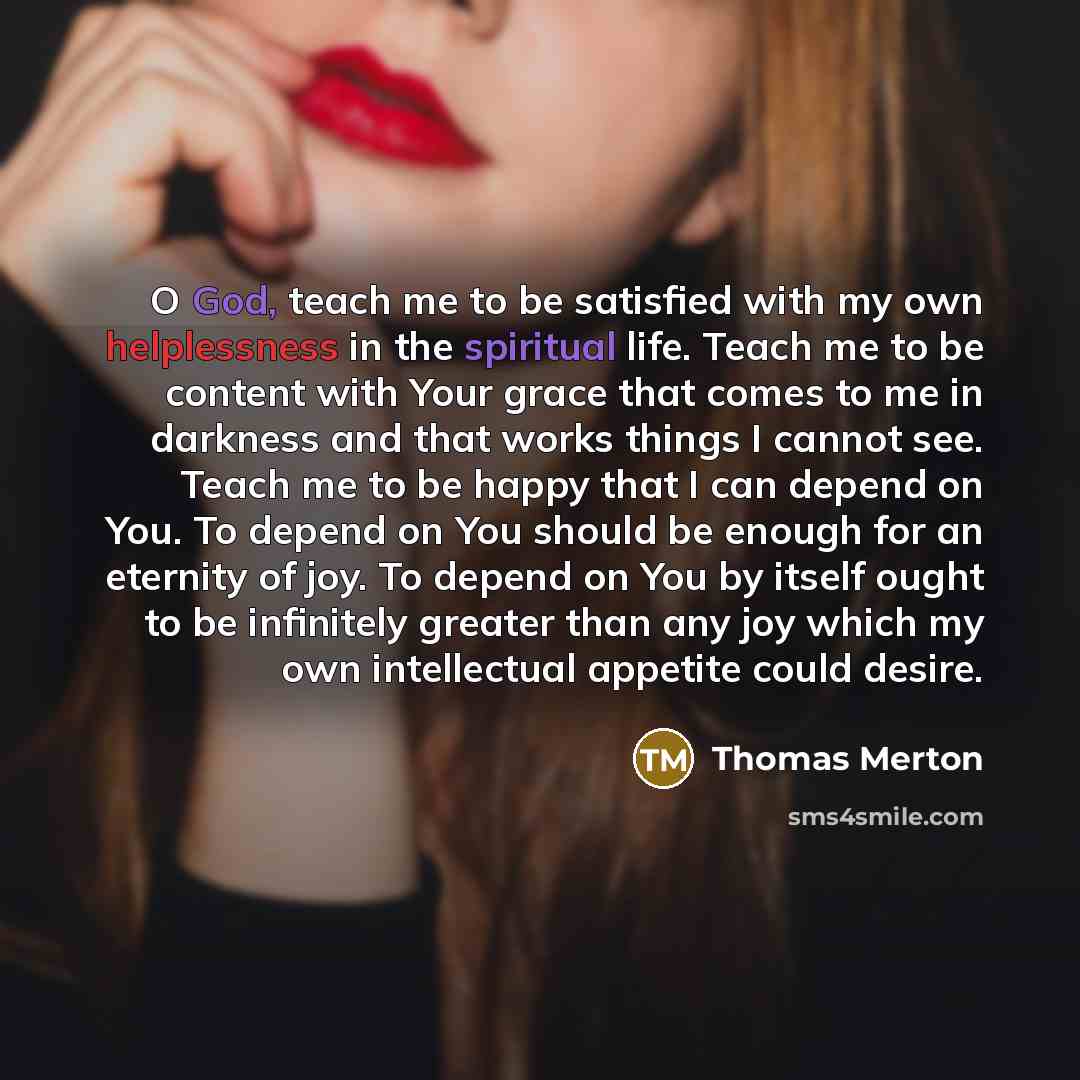 “O God, teach me to be satisfied with my own helplessness in the spiritual life. Teach me to be content with Your grace that comes to me in darkness and that works things I cannot see. Teach me to be happy that I can depend on You. To depend on You should be enough for an eternity of joy. To depend…” quote by Thomas Merton