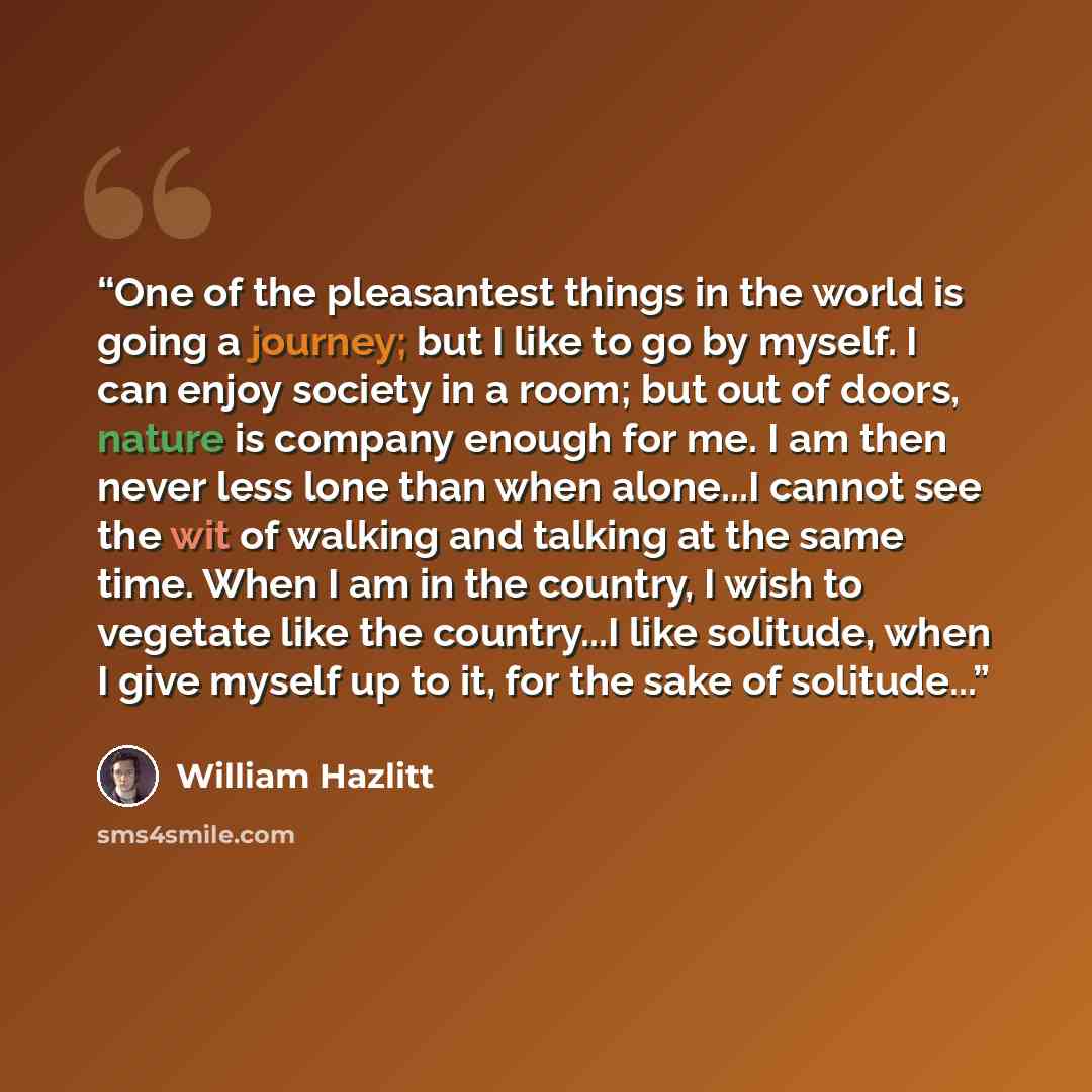 “One of the pleasantest things in the world is going a journey; but I like to go by myself. I can enjoy society in a room; but out of doors, nature is company enough for me. I am then never less lone than when alone...I cannot see the wit of walking and talking at the same time. When I am in the…” quote by William Hazlitt