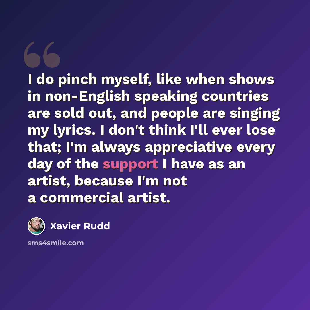 “I do pinch myself, like when shows in non-English speaking countries are sold out, and people are singing my lyrics. I don't think I'll ever lose that; I'm always appreciative every day of the support I have as an artist, because I'm not a commercial artist.” quote by Xavier Rudd