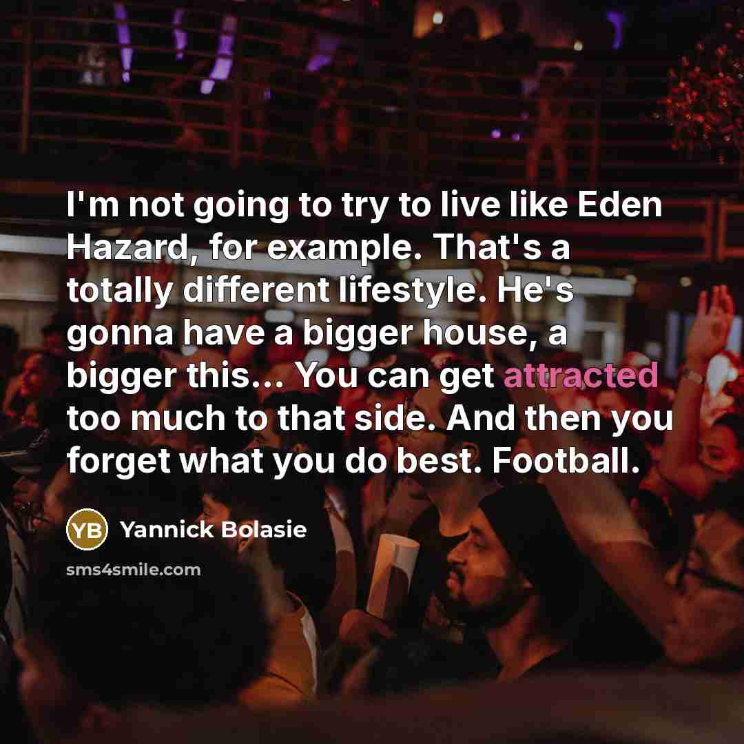 “I'm not going to try to live like Eden Hazard, for example. That's a totally different lifestyle. He's gonna have a bigger house, a bigger this... You can get attracted too much to that side. And then you forget what you do best. Football.” quote by Yannick Bolasie