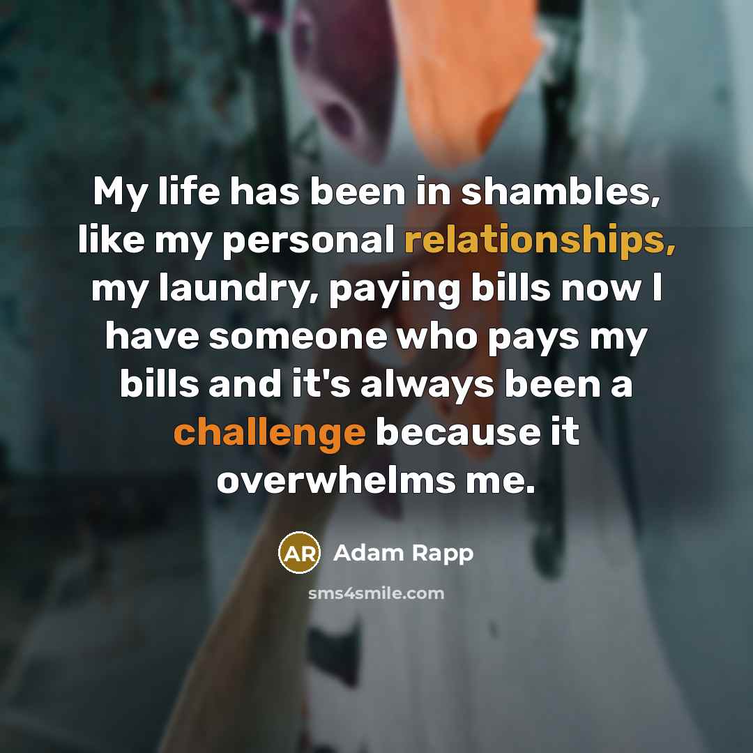 “My life has been in shambles, like my personal relationships, my laundry, paying bills now I have someone who pays my bills and it's always been a challenge because it overwhelms me.” quote by Adam Rapp