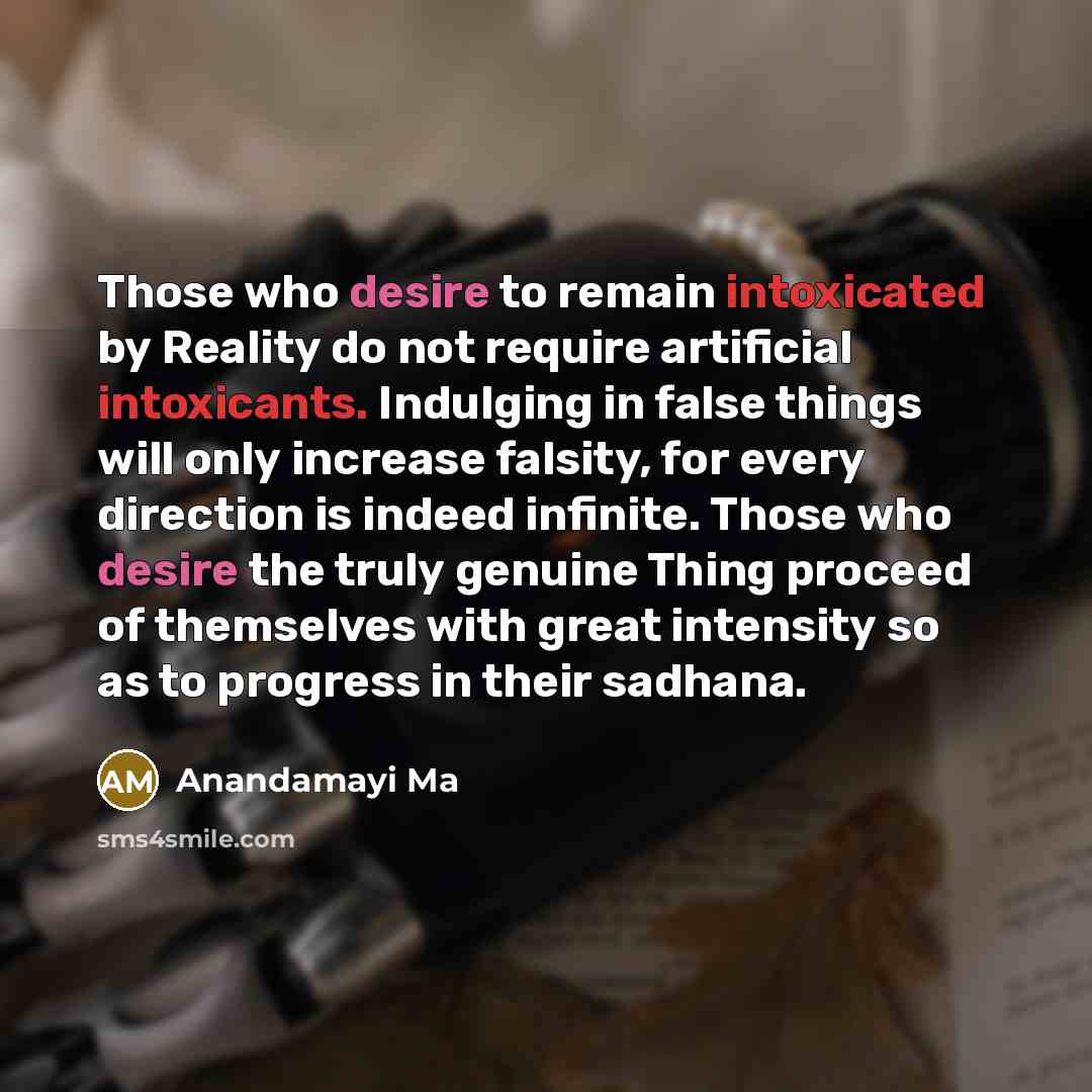 “Those who desire to remain intoxicated by Reality do not require artificial intoxicants. Indulging in false things will only increase falsity, for every direction is indeed infinite. Those who desire the truly genuine Thing proceed of themselves with great intensity so as to progress in their…” quote by Anandamayi Ma