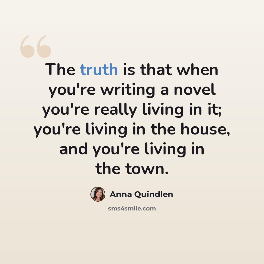 “The truth is that when you're writing a novel you're really living in it; you're living in the house, and you're living in the town.” quote by Anna Quindlen