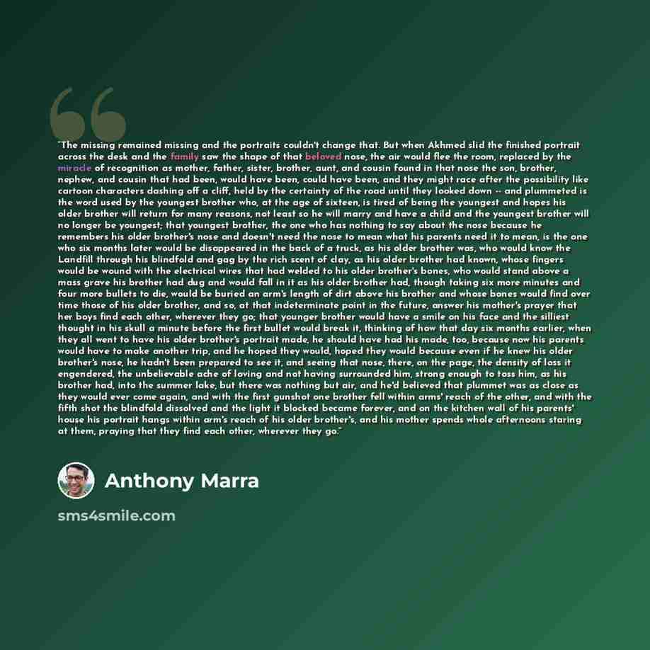 “The missing remained missing and the portraits couldn't change that. But when Akhmed slid the finished portrait across the desk and the family saw the shape of that beloved nose, the air would flee the room, replaced by the miracle of recognition as mother, father, sister, brother, aunt, and…” quote by Anthony Marra