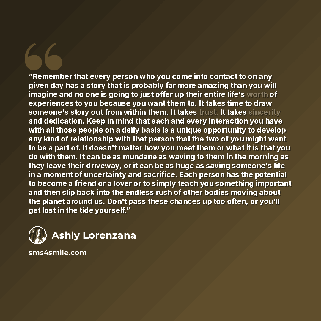 “Remember that every person who you come into contact to on any given day has a story that is probably far more amazing than you will imagine and no one is going to just offer up their entire life's worth of experiences to you because you want them to. It takes time to draw someone's story out from…” quote by Ashly Lorenzana
