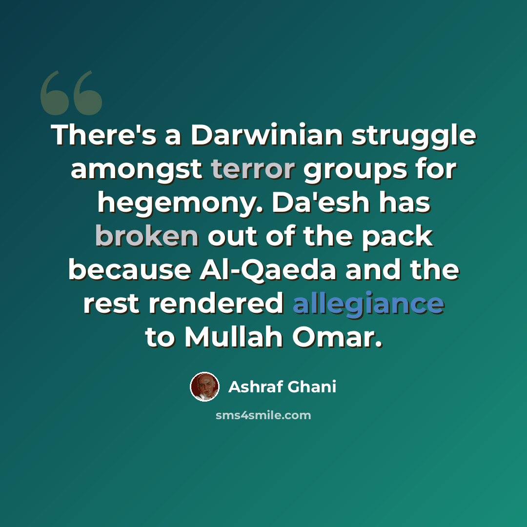 “There's a Darwinian struggle amongst terror groups for hegemony. Da'esh has broken out of the pack because Al-Qaeda and the rest rendered allegiance to Mullah Omar.” quote by Ashraf Ghani