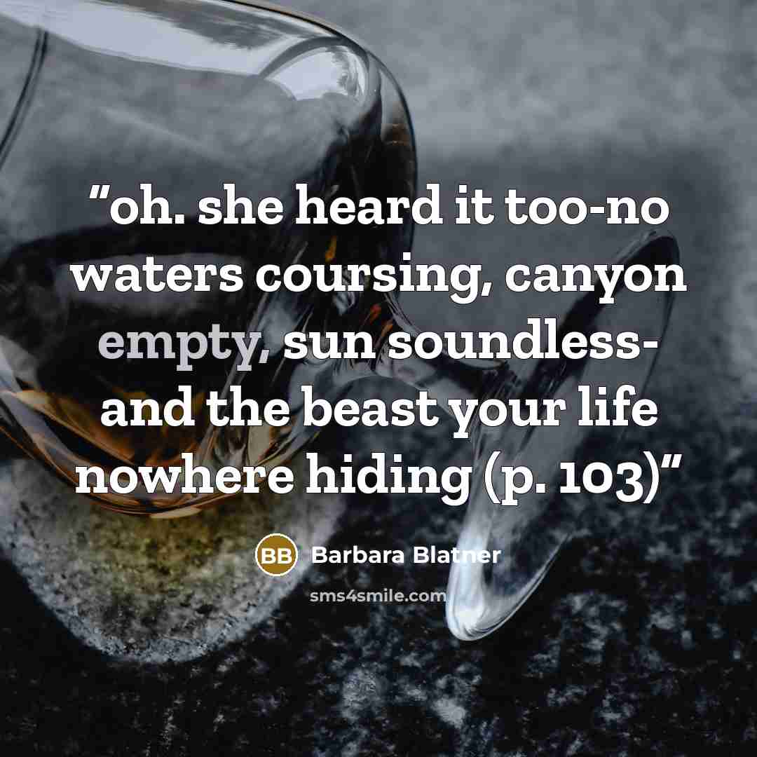“oh. she heard it too-no waters coursing, canyon empty, sun soundless- and the beast your life nowhere hiding (p. 103)” quote by Barbara Blatner
