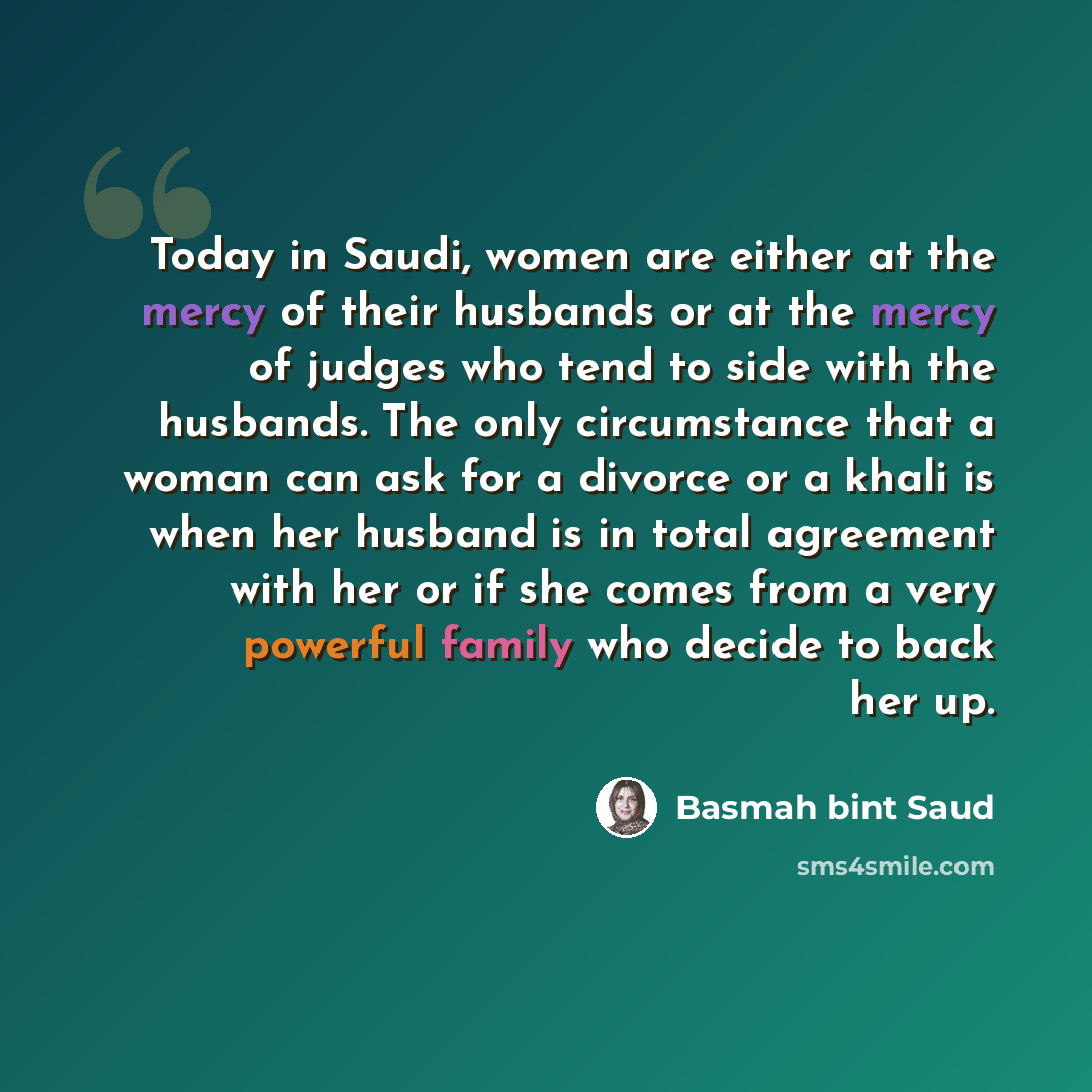 “Today in Saudi, women are either at the mercy of their husbands or at the mercy of judges who tend to side with the husbands. The only circumstance that a woman can ask for a divorce or a khali is when her husband is in total agreement with her or if she comes from a very powerful family who…” quote by Basmah bint Saud