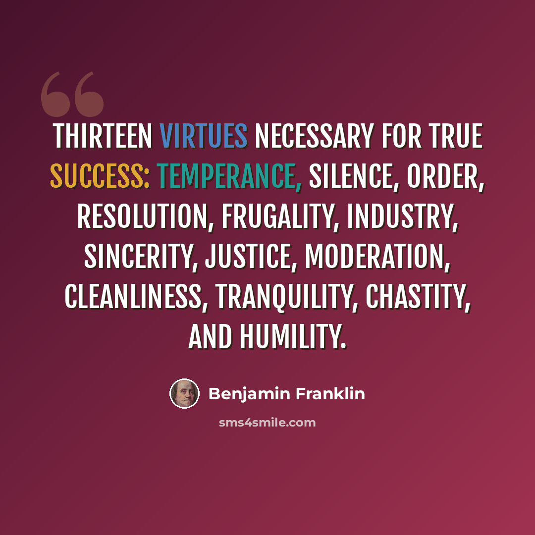“Thirteen virtues necessary for true success: temperance, silence, order, resolution, frugality, industry, sincerity, justice, moderation, cleanliness, tranquility, chastity, and humility.” quote by Benjamin Franklin