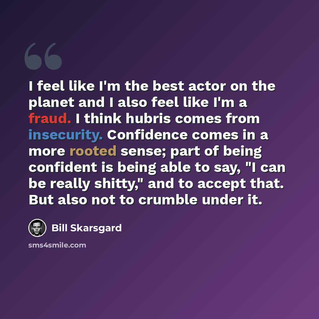 “I feel like I'm the best actor on the planet and I also feel like I'm a fraud. I think hubris comes from insecurity. Confidence comes in a more rooted sense; part of being confident is being able to say, "I can be really shitty," and to accept that. But also not to crumble under it.” quote by Bill Skarsgard