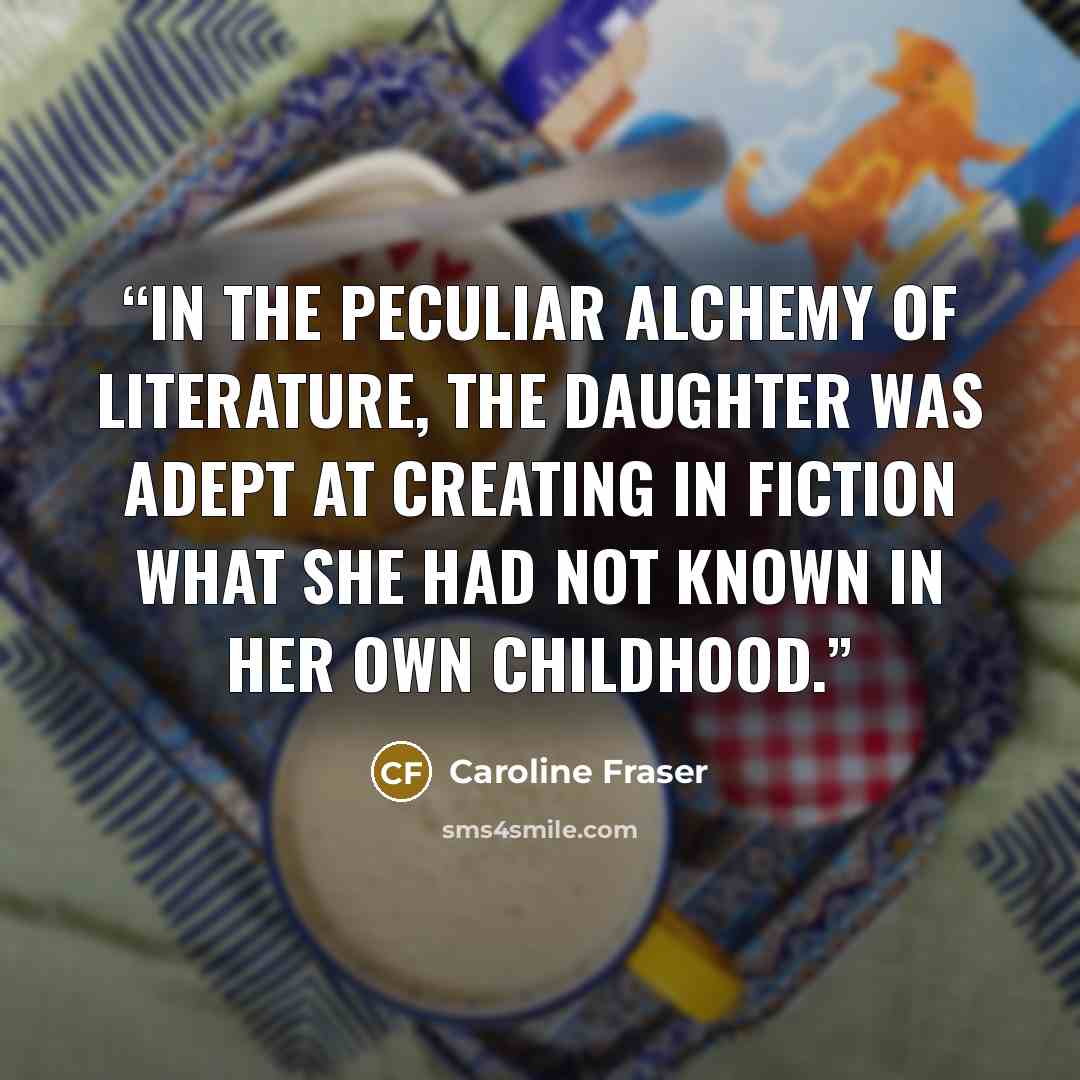 “In the peculiar alchemy of literature, the daughter was adept at creating in fiction what she had not known in her own childhood.” quote by Caroline Fraser