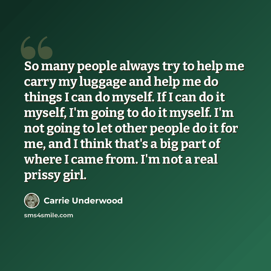 “So many people always try to help me carry my luggage and help me do things I can do myself. If I can do it myself, I'm going to do it myself. I'm not going to let other people do it for me, and I think that's a big part of where I came from. I'm not a real prissy girl.” quote by Carrie Underwood