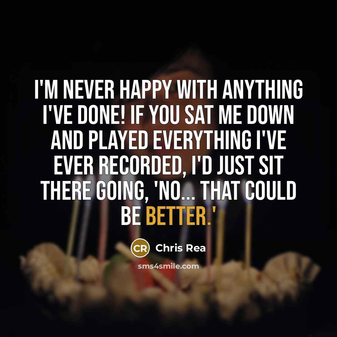 “I'm never happy with anything I've done! If you sat me down and played everything I've ever recorded, I'd just sit there going, 'No... that could be better.'” quote by Chris Rea