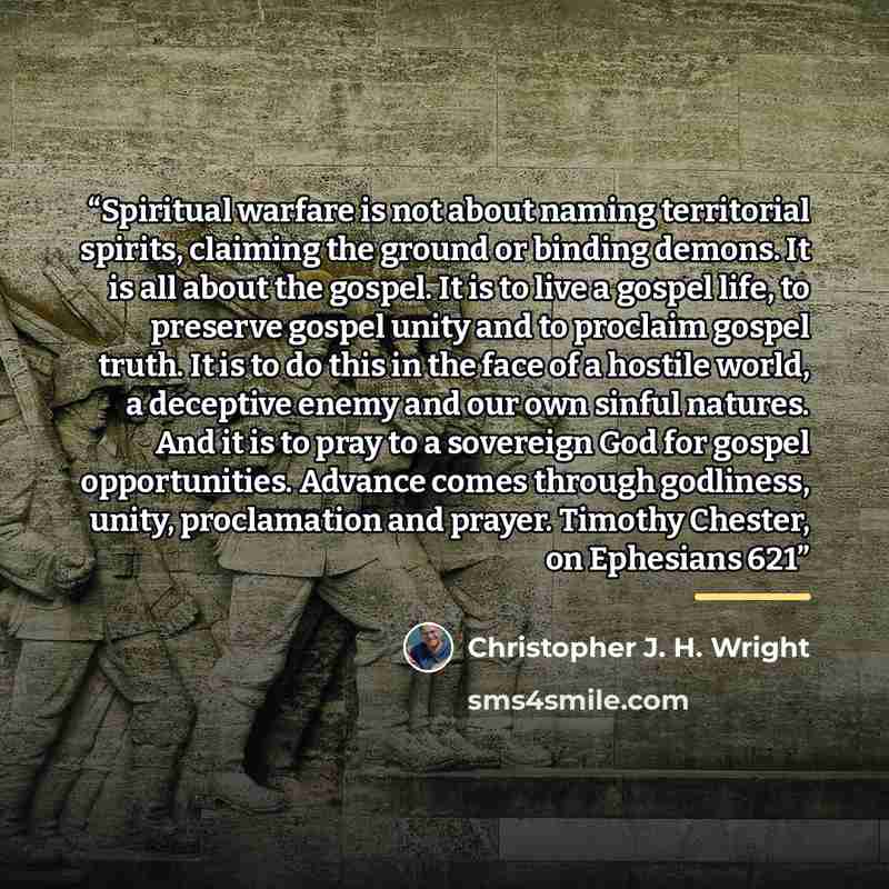 “Spiritual warfare is not about naming territorial spirits, claiming the ground or binding demons. It is all about the gospel. It is to live a gospel life, to preserve gospel unity and to proclaim gospel truth. It is to do this in the face of a hostile world, a deceptive enemy and our own sinful…” quote by Christopher J. H. Wright