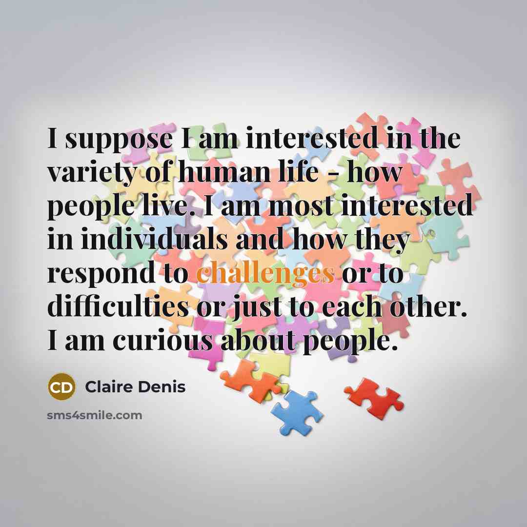 “I suppose I am interested in the variety of human life - how people live. I am most interested in individuals and how they respond to challenges or to difficulties or just to each other. I am curious about people.” quote by Claire Denis