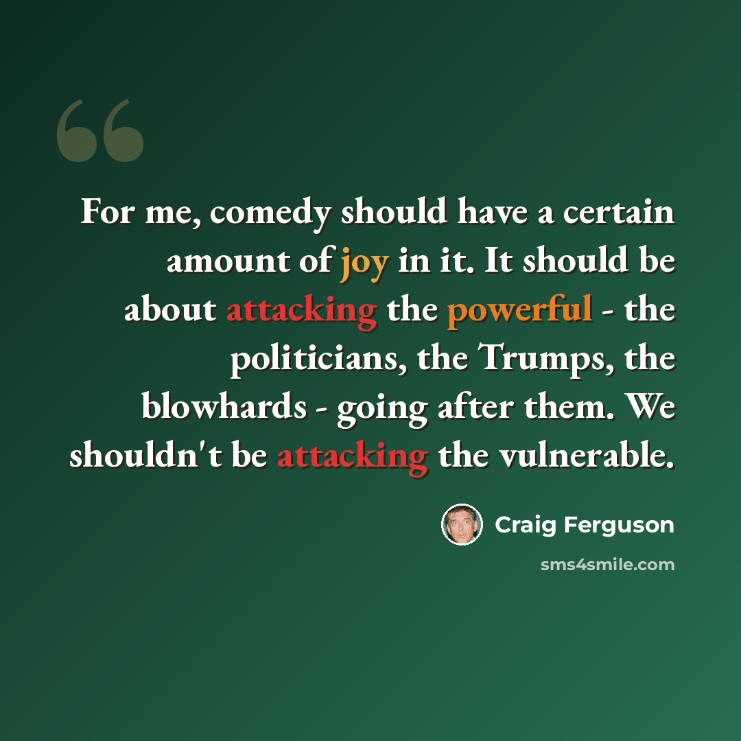 “For me, comedy should have a certain amount of joy in it. It should be about attacking the powerful - the politicians, the Trumps, the blowhards - going after them. We shouldn't be attacking the vulnerable.” quote by Craig Ferguson