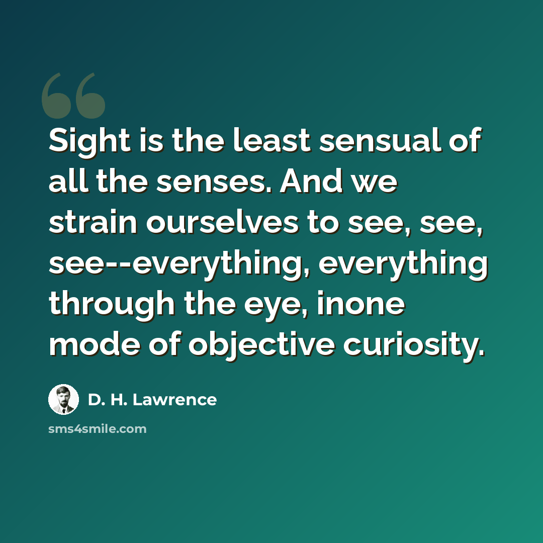 “Sight is the least sensual of all the senses. And we strain ourselves to see, see, see--everything, everything through the eye, inone mode of objective curiosity.” quote by D. H. Lawrence