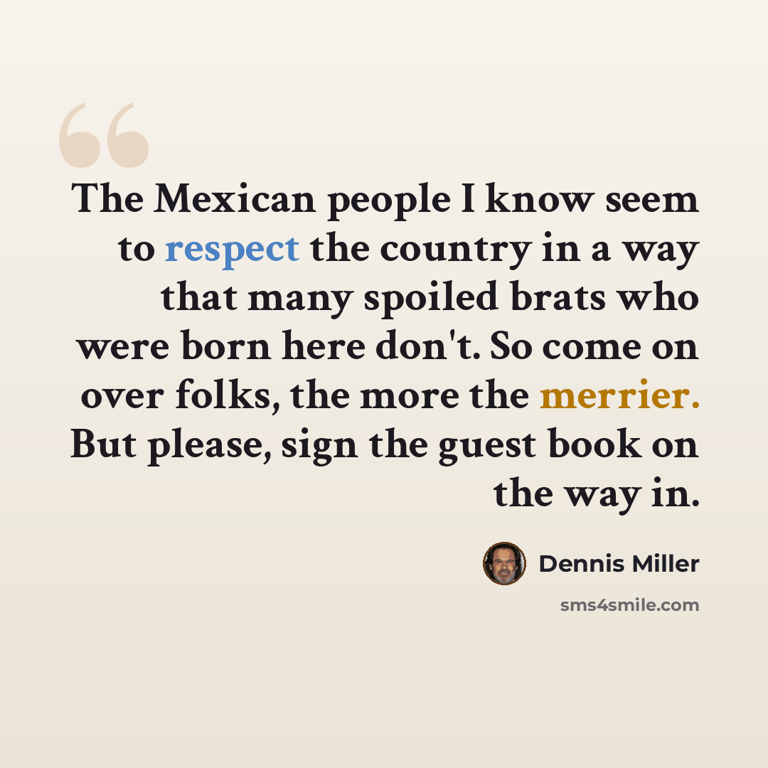 “The Mexican people I know seem to respect the country in a way that many spoiled brats who were born here don't. So come on over folks, the more the merrier. But please, sign the guest book on the way in.” quote by Dennis Miller
