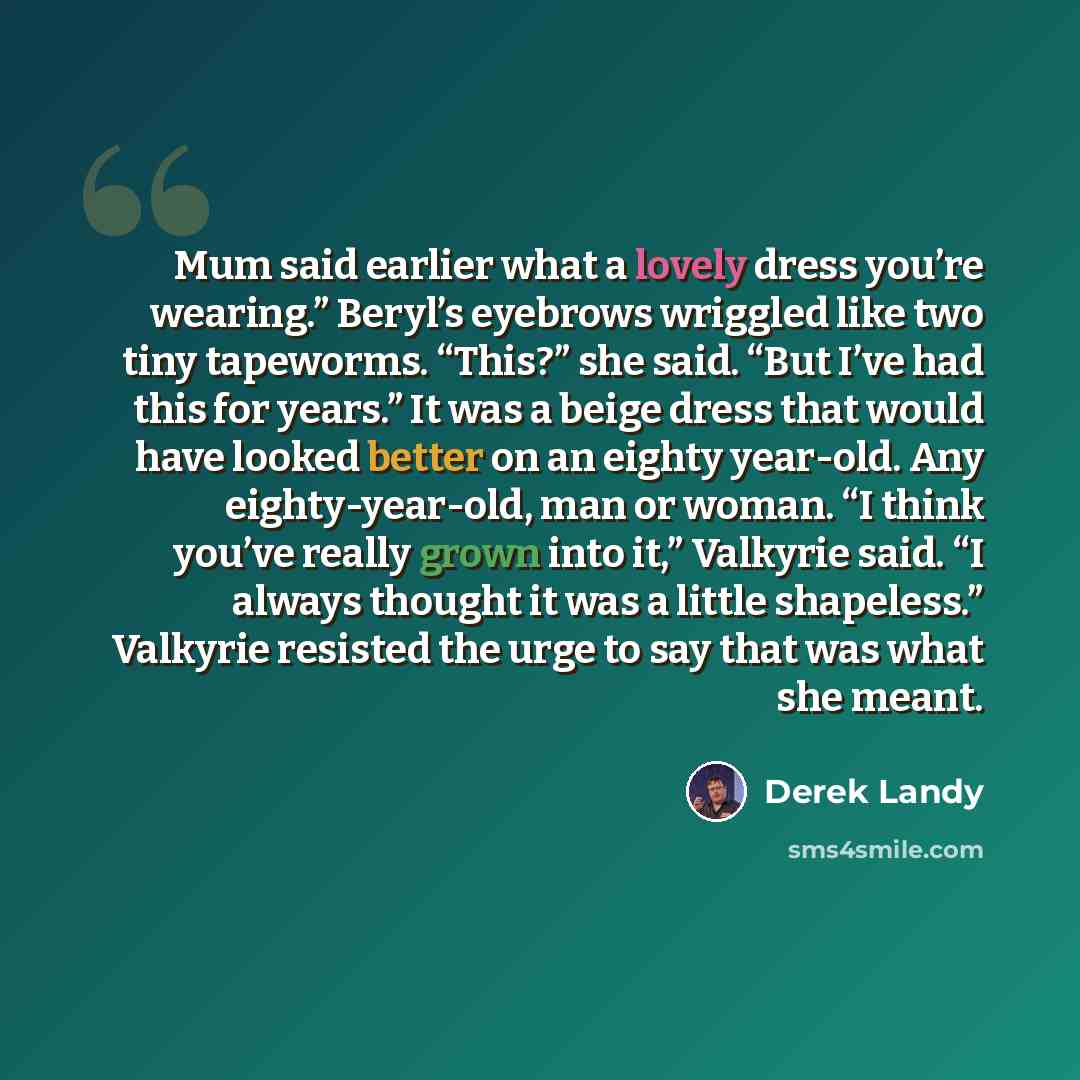 “Mum said earlier what a lovely dress you’re wearing.” Beryl’s eyebrows wriggled like two tiny tapeworms. “This?” she said. “But I’ve had this for years.” It was a beige dress that would have looked better on an eighty year-old. Any eighty-year-old, man or woman. “I think you’ve really grown into…” quote by Derek Landy