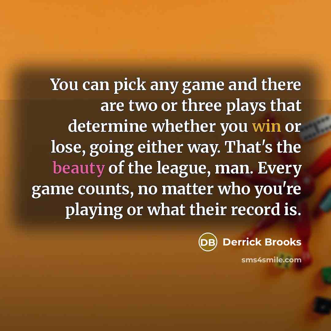 “You can pick any game and there are two or three plays that determine whether you win or lose, going either way. That's the beauty of the league, man. Every game counts, no matter who you're playing or what their record is.” quote by Derrick Brooks
