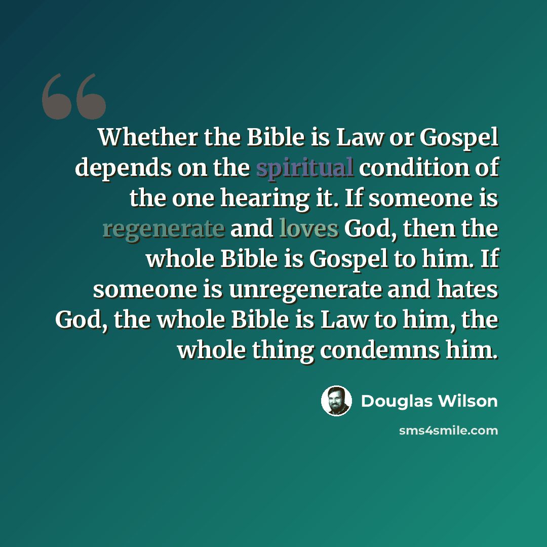 “Whether the Bible is Law or Gospel depends on the spiritual condition of the one hearing it. If someone is regenerate and loves God, then the whole Bible is Gospel to him. If someone is unregenerate and hates God, the whole Bible is Law to him, the whole thing condemns him.” quote by Douglas Wilson