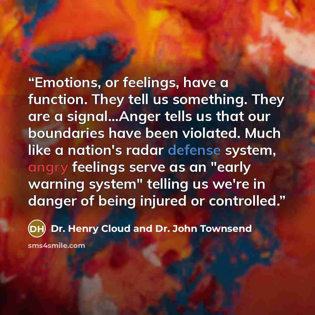 “Emotions, or feelings, have a function. They tell us something. They are a signal…Anger tells us that our boundaries have been violated. Much like a nation's radar defense system, angry feelings serve as an "early warning system" telling us we're in danger of being injured or controlled.” quote by Dr. Henry Cloud and Dr. John Townsend