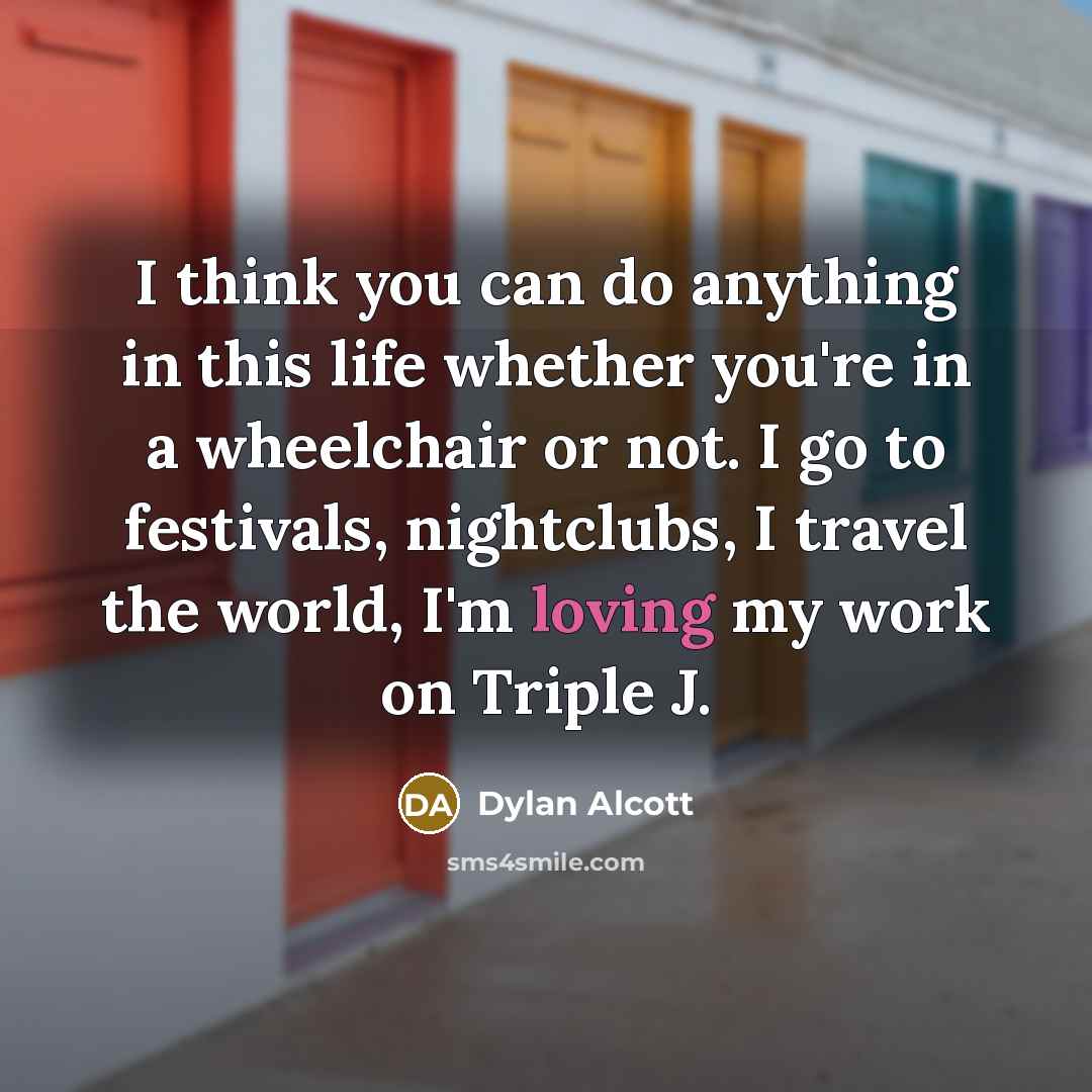 “I think you can do anything in this life whether you're in a wheelchair or not. I go to festivals, nightclubs, I travel the world, I'm loving my work on Triple J.” quote by Dylan Alcott