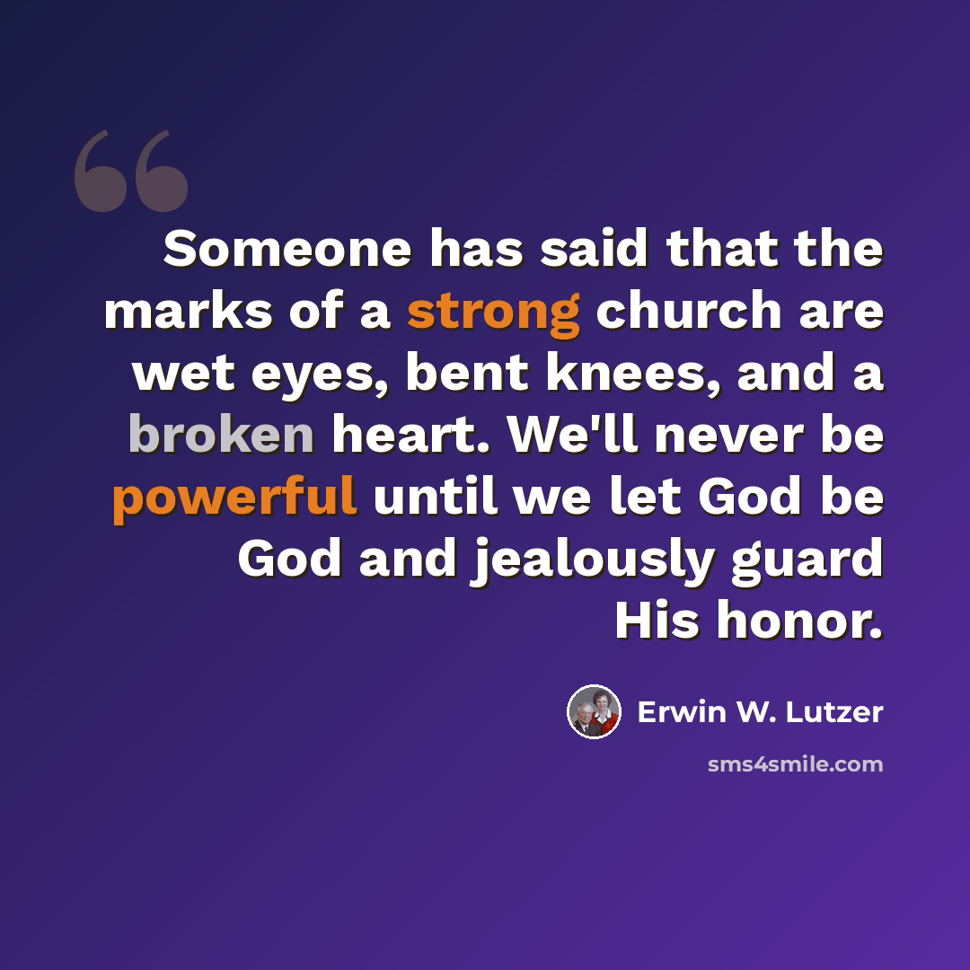 “Someone has said that the marks of a strong church are wet eyes, bent knees, and a broken heart. We'll never be powerful until we let God be God and jealously guard His honor.” quote by Erwin W. Lutzer