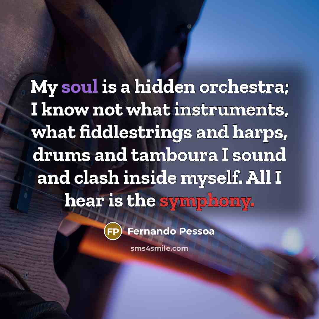“My soul is a hidden orchestra; I know not what instruments, what fiddlestrings and harps, drums and tamboura I sound and clash inside myself. All I hear is the symphony.” quote by Fernando Pessoa