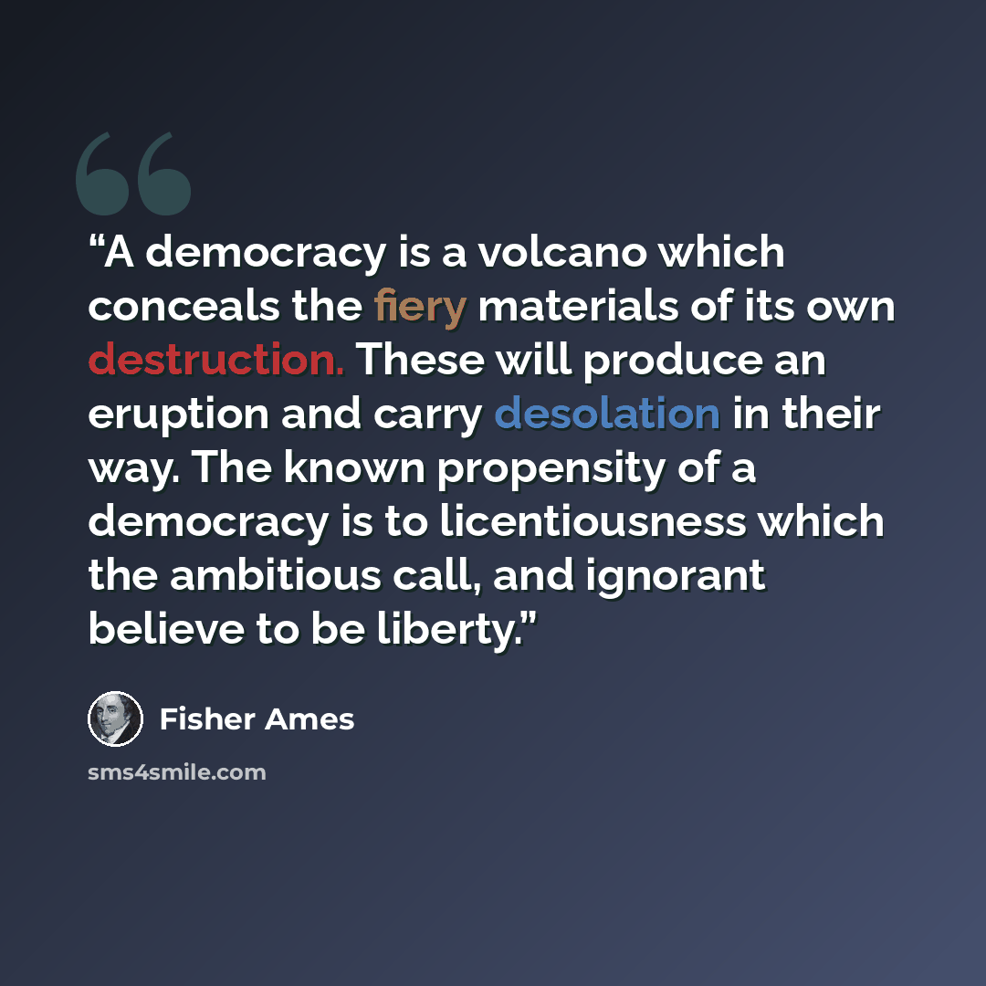 “A democracy is a volcano which conceals the fiery materials of its own destruction. These will produce an eruption and carry desolation in their way. The known propensity of a democracy is to licentiousness which the ambitious call, and ignorant believe to be liberty.” quote by Fisher Ames