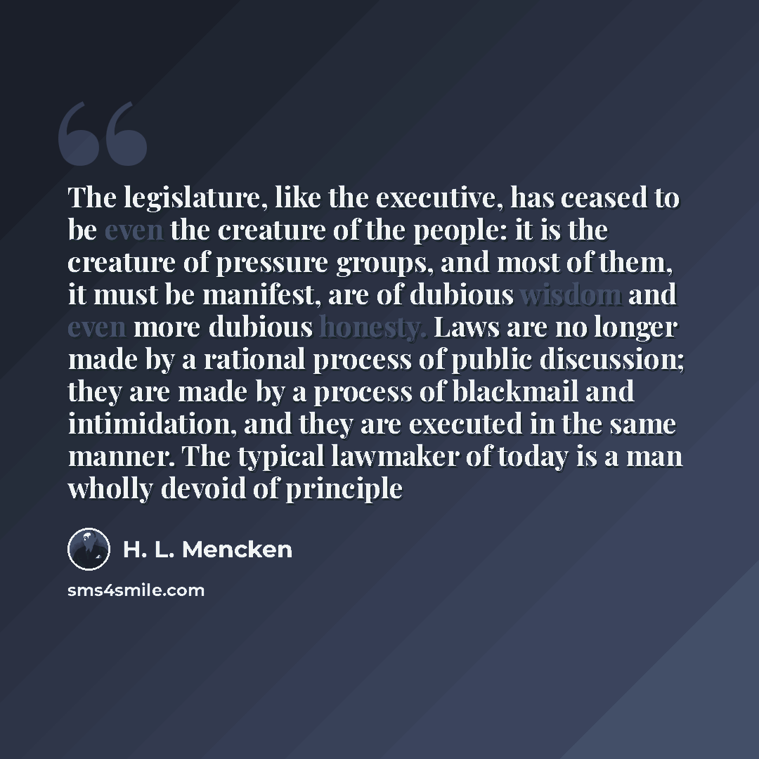 “The legislature, like the executive, has ceased to be even the creature of the people: it is the creature of pressure groups, and most of them, it must be manifest, are of dubious wisdom and even more dubious honesty. Laws are no longer made by a rational process of public discussion; they are…” quote by H. L. Mencken