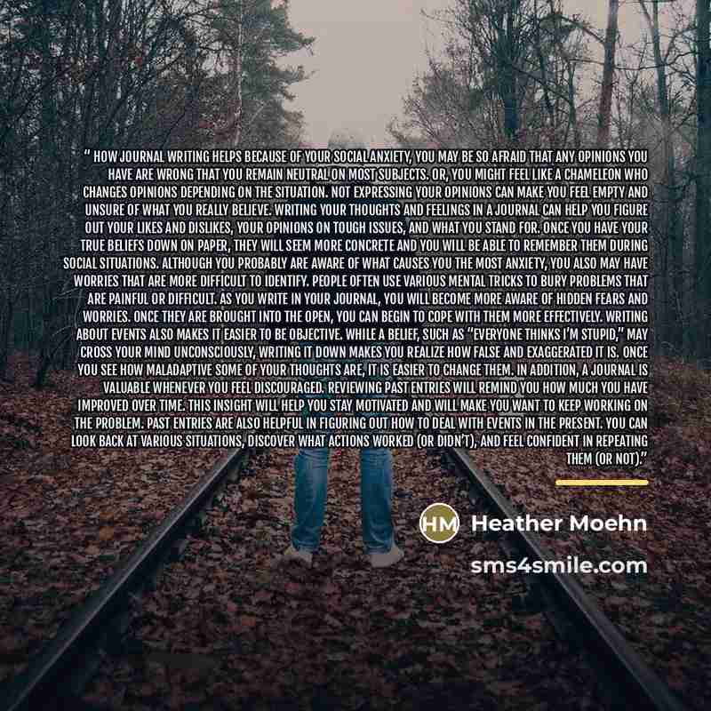“How Journal Writing Helps Because of your social anxiety, you may be so afraid that any opinions you have are wrong that you remain neutral on most subjects. Or, you might feel like a chameleon who changes opinions depending on the situation. Not expressing your opinions can make you feel empty…” quote by Heather Moehn
