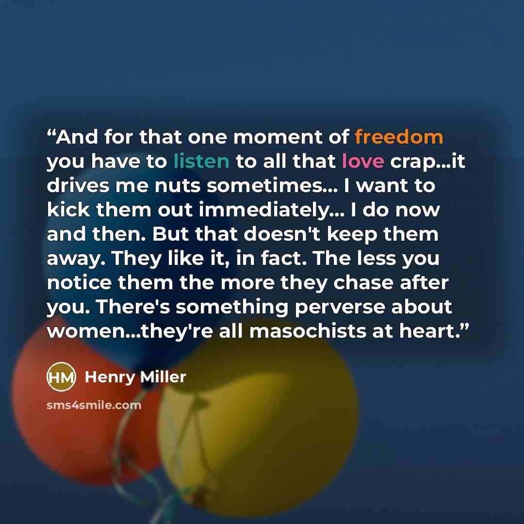 “And for that one moment of freedom you have to listen to all that love crap...it drives me nuts sometimes... I want to kick them out immediately... I do now and then. But that doesn't keep them away. They like it, in fact. The less you notice them the more they chase after you. There's something…” quote by Henry Miller