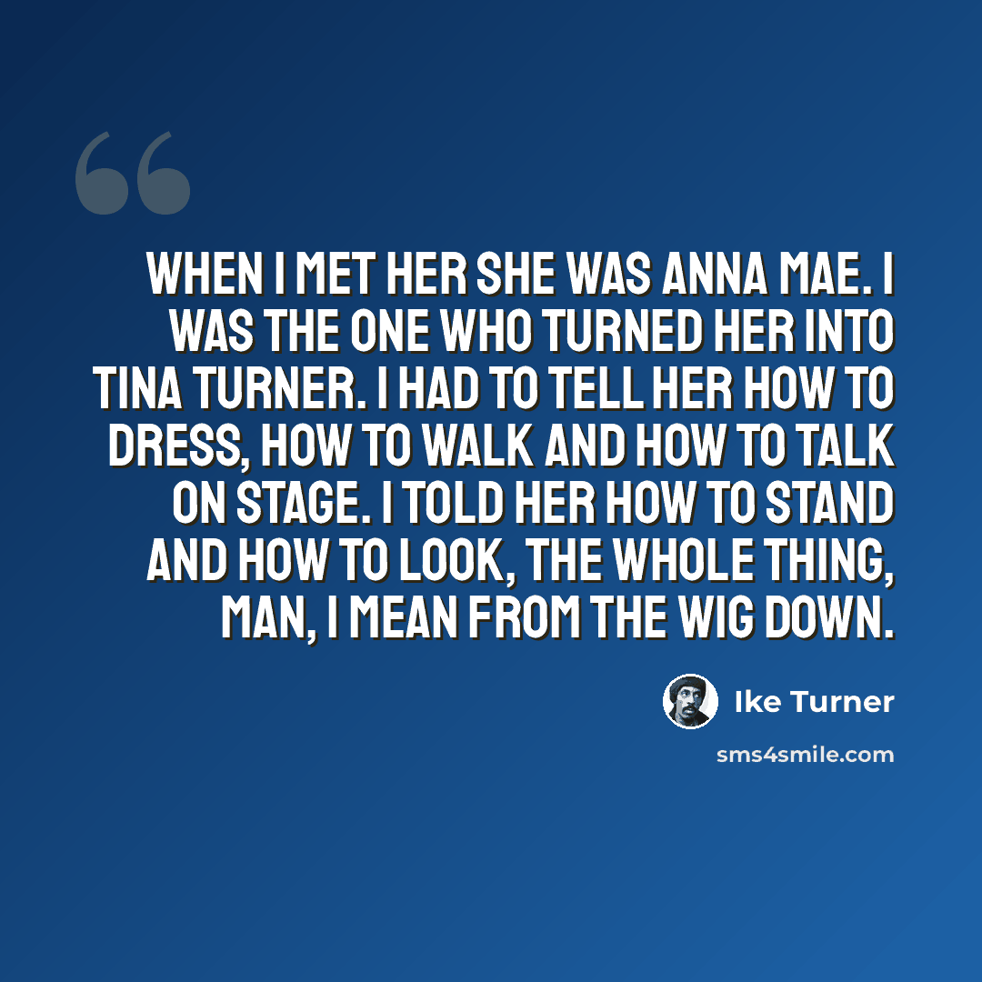 “When I met her she was Anna Mae. I was the one who turned her into Tina Turner. I had to tell her how to dress, how to walk and how to talk on stage. I told her how to stand and how to look, the whole thing, man, I mean from the wig down.” quote by Ike Turner