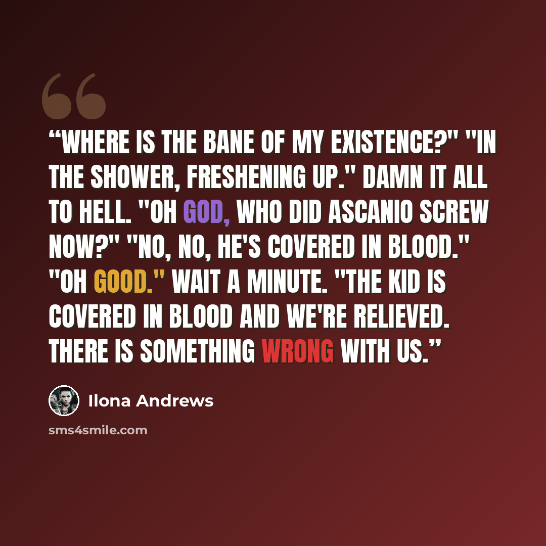 “Where is the bane of my existence?" "In the shower, freshening up." Damn it all to hell. "Oh God, who did Ascanio screw now?" "No, no, he's covered in blood." "Oh good." Wait a minute. "The kid is covered in blood and we're relieved. There is something wrong with us.” quote by Ilona Andrews