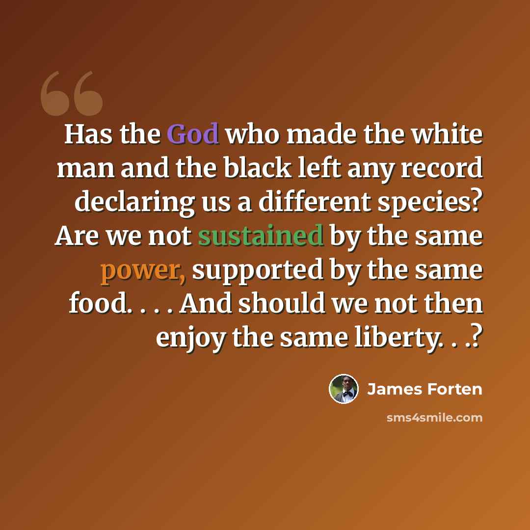“Has the God who made the white man and the black left any record declaring us a different species? Are we not sustained by the same power, supported by the same food. . . . And should we not then enjoy the same liberty. . .?” quote by James Forten