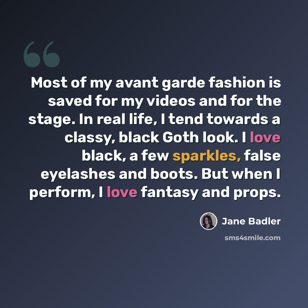 “Most of my avant garde fashion is saved for my videos and for the stage. In real life, I tend towards a classy, black Goth look. I love black, a few sparkles, false eyelashes and boots. But when I perform, I love fantasy and props.” quote by Jane Badler
