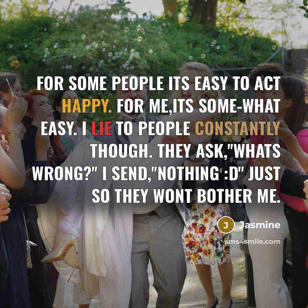 “For some people its easy to act happy. For me,Its some-what easy. I lie to people constantly though. They ask,''Whats wrong?'' I send,''Nothing :D'' Just so they wont bother me.” quote by Jasmine
