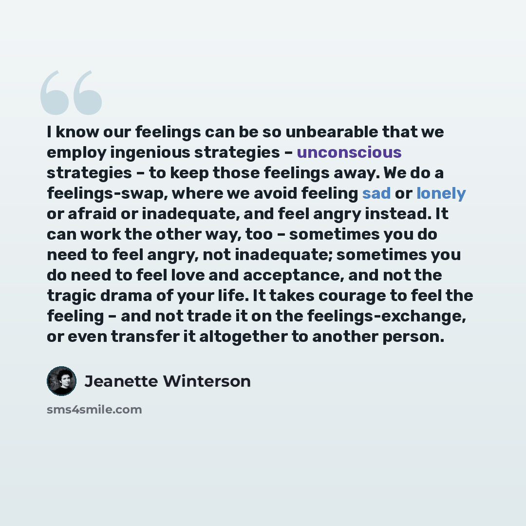 “I know our feelings can be so unbearable that we employ ingenious strategies – unconscious strategies – to keep those feelings away. We do a feelings-swap, where we avoid feeling sad or lonely or afraid or inadequate, and feel angry instead. It can work the other way, too – sometimes you do need…” quote by Jeanette Winterson