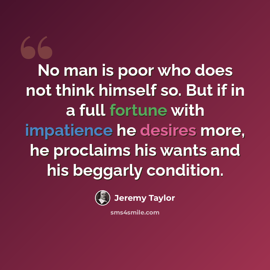 “No man is poor who does not think himself so. But if in a full fortune with impatience he desires more, he proclaims his wants and his beggarly condition.” quote by Jeremy Taylor